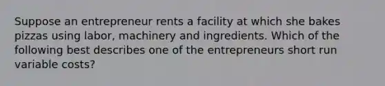 Suppose an entrepreneur rents a facility at which she bakes pizzas using labor, machinery and ingredients. Which of the following best describes one of the entrepreneurs short run variable costs?