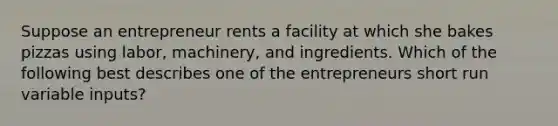 Suppose an entrepreneur rents a facility at which she bakes pizzas using labor, machinery, and ingredients. Which of the following best describes one of the entrepreneurs short run variable inputs?