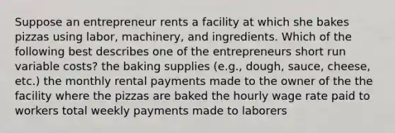 Suppose an entrepreneur rents a facility at which she bakes pizzas using labor, machinery, and ingredients. Which of the following best describes one of the entrepreneurs short run variable costs? the baking supplies (e.g., dough, sauce, cheese, etc.) the monthly rental payments made to the owner of the the facility where the pizzas are baked the hourly wage rate paid to workers total weekly payments made to laborers