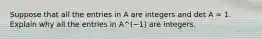 Suppose that all the entries in A are integers and det A = 1. Explain why all the entries in A^(−1) are integers.