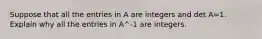 Suppose that all the entries in A are integers and det A=1. Explain why all the entries in A^-1 are integers.