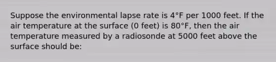 Suppose the environmental lapse rate is 4°F per 1000 feet. If the air temperature at the surface (0 feet) is 80°F, then the air temperature measured by a radiosonde at 5000 feet above the surface should be: