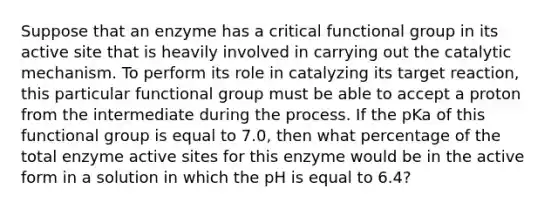 Suppose that an enzyme has a critical functional group in its active site that is heavily involved in carrying out the catalytic mechanism. To perform its role in catalyzing its target reaction, this particular functional group must be able to accept a proton from the intermediate during the process. If the pKa of this functional group is equal to 7.0, then what percentage of the total enzyme active sites for this enzyme would be in the active form in a solution in which the pH is equal to 6.4?