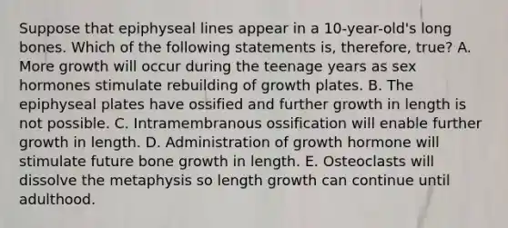 Suppose that epiphyseal lines appear in a 10-year-old's long bones. Which of the following statements is, therefore, true? A. More growth will occur during the teenage years as sex hormones stimulate rebuilding of growth plates. B. The epiphyseal plates have ossified and further growth in length is not possible. C. Intramembranous ossification will enable further growth in length. D. Administration of growth hormone will stimulate future bone growth in length. E. Osteoclasts will dissolve the metaphysis so length growth can continue until adulthood.