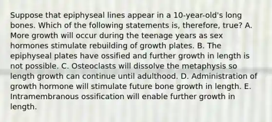 Suppose that epiphyseal lines appear in a 10-year-old's long bones. Which of the following statements is, therefore, true? A. More growth will occur during the teenage years as sex hormones stimulate rebuilding of growth plates. B. The epiphyseal plates have ossified and further growth in length is not possible. C. Osteoclasts will dissolve the metaphysis so length growth can continue until adulthood. D. Administration of growth hormone will stimulate future bone growth in length. E. Intramembranous ossification will enable further growth in length.