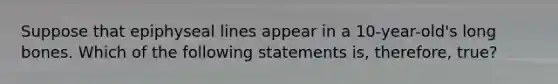Suppose that epiphyseal lines appear in a 10-year-old's long bones. Which of the following statements is, therefore, true?