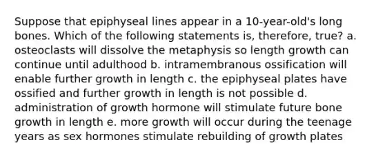 Suppose that epiphyseal lines appear in a 10-year-old's long bones. Which of the following statements is, therefore, true? a. osteoclasts will dissolve the metaphysis so length growth can continue until adulthood b. intramembranous ossification will enable further growth in length c. the epiphyseal plates have ossified and further growth in length is not possible d. administration of growth hormone will stimulate future bone growth in length e. more growth will occur during the teenage years as sex hormones stimulate rebuilding of growth plates