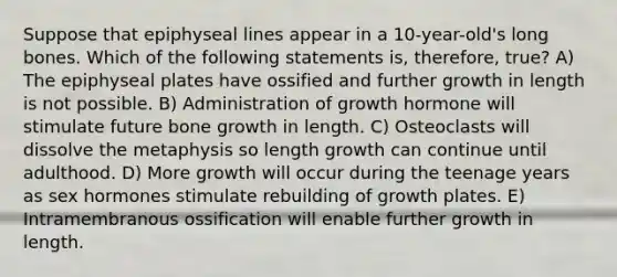 Suppose that epiphyseal lines appear in a 10-year-old's long bones. Which of the following statements is, therefore, true? A) The epiphyseal plates have ossified and further growth in length is not possible. B) Administration of growth hormone will stimulate future bone growth in length. C) Osteoclasts will dissolve the metaphysis so length growth can continue until adulthood. D) More growth will occur during the teenage years as sex hormones stimulate rebuilding of growth plates. E) Intramembranous ossification will enable further growth in length.