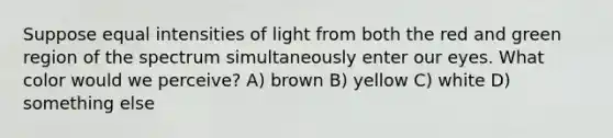 Suppose equal intensities of light from both the red and green region of the spectrum simultaneously enter our eyes. What color would we perceive? A) brown B) yellow C) white D) something else