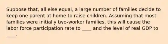 Suppose that, all else equal, a large number of families decide to keep one parent at home to raise children. Assuming that most families were initially two-worker families, this will cause the labor force participation rate to ____ and the level of real GDP to ____.