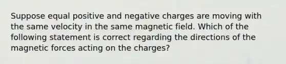 Suppose equal positive and negative charges are moving with the same velocity in the same magnetic field. Which of the following statement is correct regarding the directions of the magnetic forces acting on the charges?