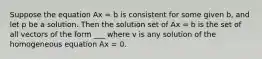 Suppose the equation Ax = b is consistent for some given b, and let p be a solution. Then the solution set of Ax = b is the set of all vectors of the form ___ where v is any solution of the homogeneous equation Ax = 0.