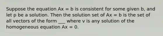 Suppose the equation Ax = b is consistent for some given b, and let p be a solution. Then the solution set of Ax = b is the set of all vectors of the form ___ where v is any solution of the homogeneous equation Ax = 0.