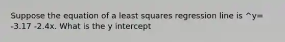 Suppose the equation of a least squares regression line is ^y= -3.17 -2.4x. What is the y intercept