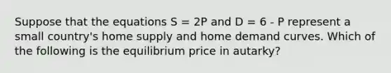 Suppose that the equations S = 2P and D = 6 - P represent a small country's home supply and home demand curves. Which of the following is the equilibrium price in autarky?