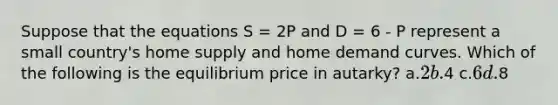 Suppose that the equations S = 2P and D = 6 - P represent a small country's home supply and home demand curves. Which of the following is the equilibrium price in autarky? a.2 b.4 c.6 d.8