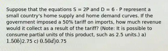 Suppose that the equations S = 2P and D = 6 - P represent a small country's home supply and home demand curves. If the government imposed a 50% tariff on imports, how much revenue would it collect as a result of the tariff? (Note: It is possible to consume partial units of this product, such as 2.5 units.) a) 1.50 b)2.75 c) 0.50 d)0.75