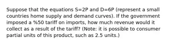 Suppose that the equations S=2P and D=6P (represent a small countries home supply and demand curves). If the government imposed a %50 tariff on imports, how much revenue would it collect as a result of the tariff? (Note: it is possible to consumer partial units of this product, such as 2.5 units.)