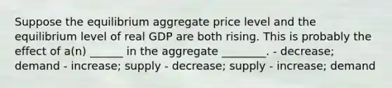 Suppose the equilibrium aggregate price level and the equilibrium level of real GDP are both rising. This is probably the effect of a(n) ______ in the aggregate ________. - decrease; demand - increase; supply - decrease; supply - increase; demand