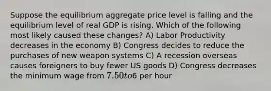 Suppose the equilibrium aggregate price level is falling and the equilibrium level of real GDP is rising. Which of the following most likely caused these changes? A) Labor Productivity decreases in the economy B) Congress decides to reduce the purchases of new weapon systems C) A recession overseas causes foreigners to buy fewer US goods D) Congress decreases the minimum wage from 7.50 to6 per hour