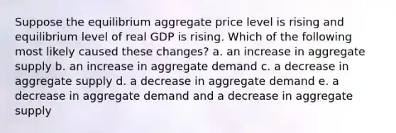 Suppose the equilibrium aggregate price level is rising and equilibrium level of real GDP is rising. Which of the following most likely caused these changes? a. an increase in aggregate supply b. an increase in aggregate demand c. a decrease in aggregate supply d. a decrease in aggregate demand e. a decrease in aggregate demand and a decrease in aggregate supply