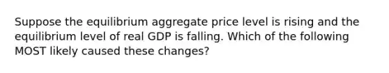 Suppose the equilibrium aggregate price level is rising and the equilibrium level of real GDP is falling. Which of the following MOST likely caused these changes?