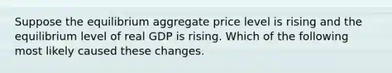 Suppose the equilibrium aggregate price level is rising and the equilibrium level of real GDP is rising. Which of the following most likely caused these changes.