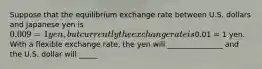 Suppose that the equilibrium exchange rate between U.S. dollars and Japanese yen is 0.009 = 1 yen, but currently the exchange rate is0.01 = 1 yen. With a flexible exchange rate, the yen will _______________ and the U.S. dollar will _____