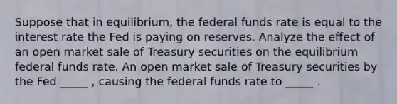 Suppose that in​ equilibrium, the federal funds rate is equal to the interest rate the Fed is paying on reserves. Analyze the effect of an open market sale of Treasury securities on the equilibrium federal funds rate. An open market sale of Treasury securities by the Fed _____ ​, causing the federal funds rate to _____ .