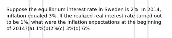 Suppose the equilibrium interest rate in Sweden is 2%. In 2014, inflation equaled 3%. If the realized real interest rate turned out to be 1%, what were the inflation expectations at the beginning of 2014?(a) 1%(b)2%(c) 3%(d) 6%