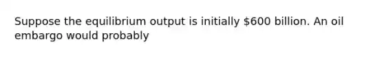 Suppose the equilibrium output is initially​ 600 billion. An oil embargo would probably