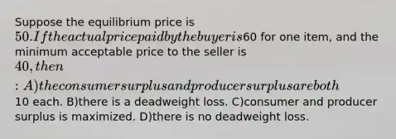 Suppose the equilibrium price is 50. If the actual price paid by the buyer is60 for one item, and the minimum acceptable price to the seller is 40, then: A)the consumer surplus and producer surplus are both10 each. B)there is a deadweight loss. C)consumer and producer surplus is maximized. D)there is no deadweight loss.