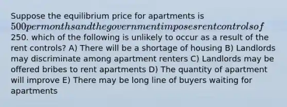 Suppose the equilibrium price for apartments is 500 per months and the government imposes rent controls of250. which of the following is unlikely to occur as a result of the rent controls? A) There will be a shortage of housing B) Landlords may discriminate among apartment renters C) Landlords may be offered bribes to rent apartments D) The quantity of apartment will improve E) There may be long line of buyers waiting for apartments