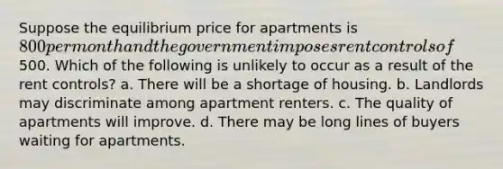 Suppose the equilibrium price for apartments is 800 per month and the government imposes rent controls of500. Which of the following is unlikely to occur as a result of the rent controls? a. There will be a shortage of housing. b. Landlords may discriminate among apartment renters. c. The quality of apartments will improve. d. There may be long lines of buyers waiting for apartments.