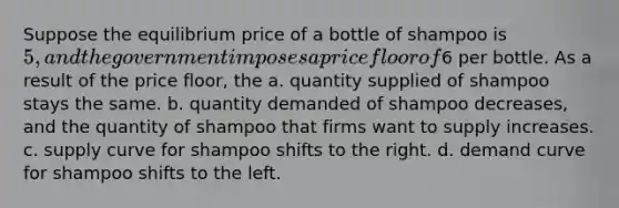 Suppose the equilibrium price of a bottle of shampoo is 5, and the government imposes a price floor of6 per bottle. As a result of the price floor, the a. quantity supplied of shampoo stays the same. b. quantity demanded of shampoo decreases, and the quantity of shampoo that firms want to supply increases. c. supply curve for shampoo shifts to the right. d. demand curve for shampoo shifts to the left.