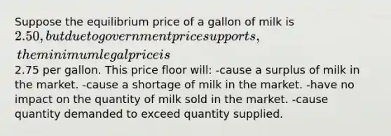 Suppose the equilibrium price of a gallon of milk is 2.50, but due to government price supports, the minimum legal price is2.75 per gallon. This price floor will: -cause a surplus of milk in the market. -cause a shortage of milk in the market. -have no impact on the quantity of milk sold in the market. -cause quantity demanded to exceed quantity supplied.