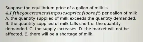 Suppose the equilibrium price of a gallon of milk is 4. If the government imposes a price floor of5 per gallon of milk A. the quantity supplied of milk exceeds the quantity demanded. B. the quantity supplied of milk falls short of the quantity demanded. C. the supply increases. D. the market will not be affected. E. there will be a shortage of milk.