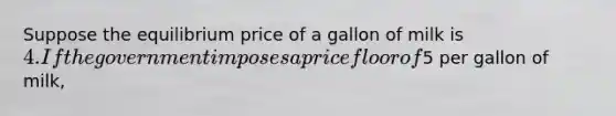 Suppose the equilibrium price of a gallon of milk is 4. If the government imposes a price floor of5 per gallon of milk,