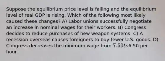 Suppose the equilibrium price level is falling and the equilibrium level of real GDP is rising. Which of the following most likely caused these changes? A) Labor unions successfully negotiate an increase in nominal wages for their workers. B) Congress decides to reduce purchases of new weapon systems. C) A recession overseas causes foreigners to buy fewer U.S. goods. D) Congress decreases the minimum wage from 7.50 to6.50 per hour.