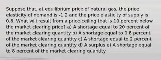 Suppose that, at equilibrium price of natural gas, the price elasticity of demand is -1.2 and the price elasticity of supply is 0.8. What will result from a price ceiling that is 10 percent below the market clearing price? a) A shortage equal to 20 percent of the market clearing quantity b) A shortage equal to 0.8 percent of the market clearing quantity c) A shortage equal to 2 percent of the market clearing quantity d) A surplus e) A shortage equal to 8 percent of the market clearing quantity