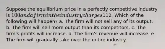 Suppose the equilibrium price in a perfectly competitive industry is 100 and a firm in the industry charges112. Which of the following will happen? a. The firm will not sell any of its output. b. The firm will sell more output than its competitors. c. The firm's profits will increase. d. The firm's revenue will increase. e The firm will gradually take over the entire industry.