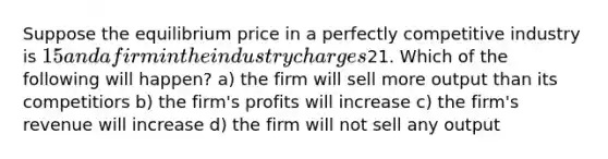 Suppose the equilibrium price in a perfectly competitive industry is 15 and a firm in the industry charges21. Which of the following will happen? a) the firm will sell more output than its competitiors b) the firm's profits will increase c) the firm's revenue will increase d) the firm will not sell any output