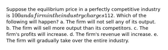 Suppose the equilibrium price in a perfectly competitive industry is 100 and a firm in the industry charges112. Which of the following will happen? a. The firm will not sell any of its output. b. The firm will sell more output than its competitors. c. The firm's profits will increase. d. The firm's revenue will increase. e. The firm will gradually take over the entire industry.