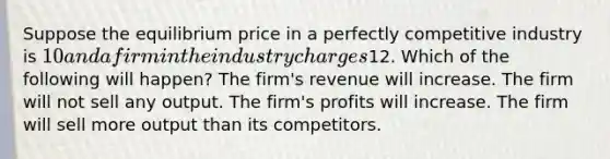 Suppose the equilibrium price in a perfectly competitive industry is 10 and a firm in the industry charges12. Which of the following will happen? The firm's revenue will increase. The firm will not sell any output. The firm's profits will increase. The firm will sell more output than its competitors.