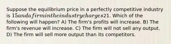 Suppose the equilibrium price in a perfectly competitive industry is 15 and a firm in the industry charges21. Which of the following will happen? A) The firm's profits will increase. B) The firm's revenue will increase. C) The firm will not sell any output. D) The firm will sell more output than its competitors.