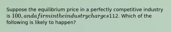 Suppose the equilibrium price in a perfectly competitive industry is 100, and a firm in the industry charges112. Which of the following is likely to happen?