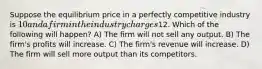 Suppose the equilibrium price in a perfectly competitive industry is 10 and a firm in the industry charges12. Which of the following will happen? A) The firm will not sell any output. B) The firm's profits will increase. C) The firm's revenue will increase. D) The firm will sell more output than its competitors.