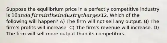 Suppose the equilibrium price in a perfectly competitive industry is 10 and a firm in the industry charges12. Which of the following will happen? A) The firm will not sell any output. B) The firm's profits will increase. C) The firm's revenue will increase. D) The firm will sell more output than its competitors.