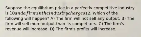 Suppose the equilibrium price in a perfectly competitive industry is 10 and a firm in the industry charges12. Which of the following will happen? A) The firm will not sell any output. B) The firm will sell more output than its competitors. C) The firm's revenue will increase. D) The firm's profits will increase.