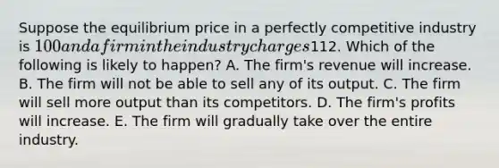 Suppose the equilibrium price in a perfectly competitive industry is 100 and a firm in the industry charges112. Which of the following is likely to happen? A. The firm's revenue will increase. B. The firm will not be able to sell any of its output. C. The firm will sell more output than its competitors. D. The firm's profits will increase. E. The firm will gradually take over the entire industry.